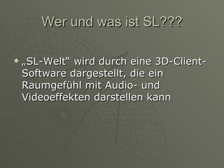 Wer und was ist SL??? „SL-Welt“ wird durch eine 3D-Client-Software dargestellt, die ein Raumgefühl mit Audio- und Videoeffekten darstellen kann 