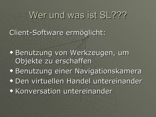 Wer und was ist SL??? Client-Software ermöglicht: Benutzung von Werkzeugen, um Objekte zu erschaffen Benutzung einer Navigationskamera Den virtuellen Handel untereinander Konversation untereinander 