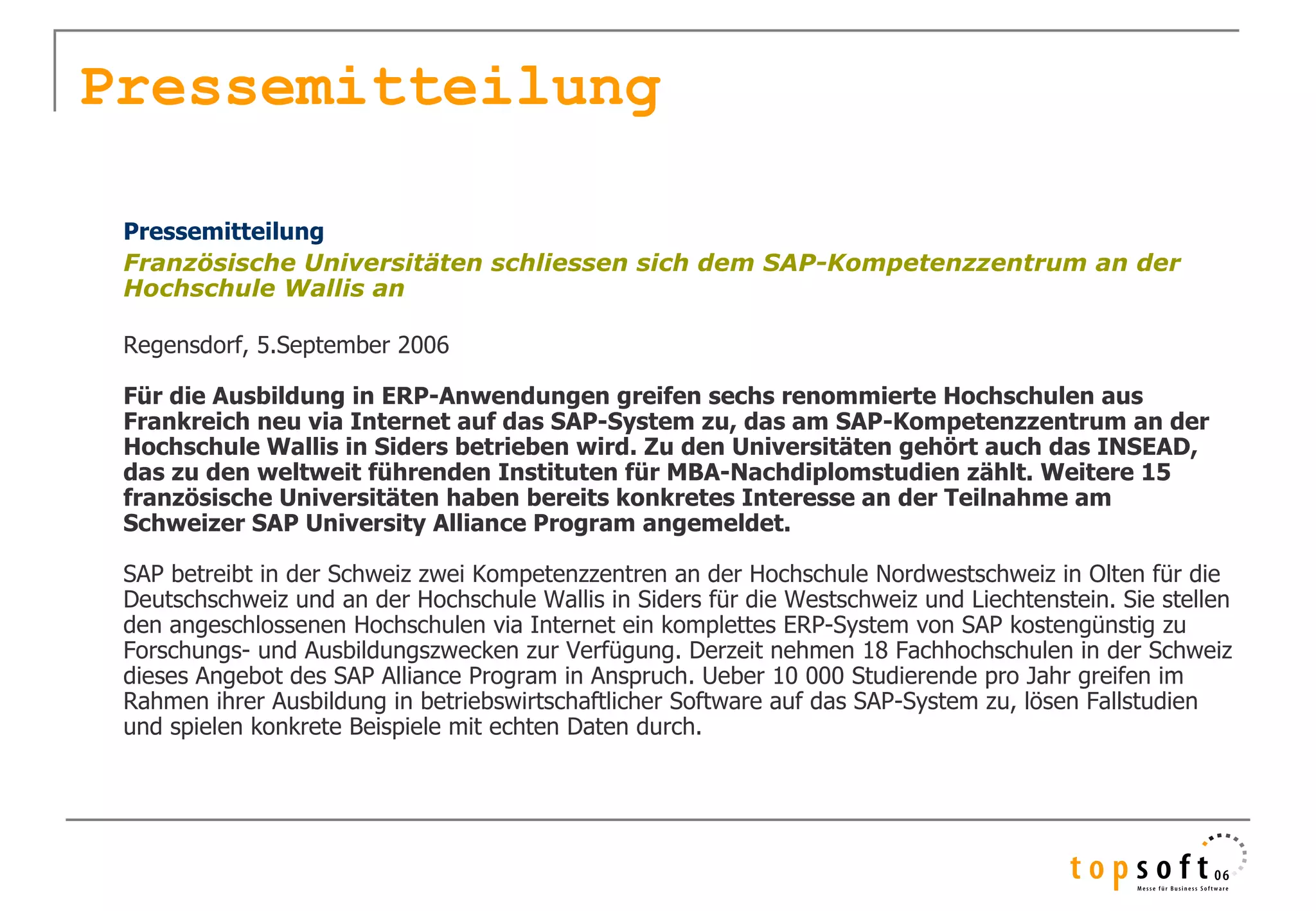 Pressemitteilung

    Pressemitteilung
    Französische Universitäten schliessen sich dem SAP-Kompetenzzentrum an der
    Hochschule Wallis an
 
    Regensdorf, 5.September 2006
     
    Für die Ausbildung in ERP-Anwendungen greifen sechs renommierte Hochschulen aus
    Frankreich neu via Internet auf das SAP-System zu, das am SAP-Kompetenzzentrum an der
    Hochschule Wallis in Siders betrieben wird. Zu den Universitäten gehört auch das INSEAD,
    das zu den weltweit führenden Instituten für MBA-Nachdiplomstudien zählt. Weitere 15
    französische Universitäten haben bereits konkretes Interesse an der Teilnahme am
    Schweizer SAP University Alliance Program angemeldet.
     
    SAP betreibt in der Schweiz zwei Kompetenzzentren an der Hochschule Nordwestschweiz in Olten für die 
    Deutschschweiz und an der Hochschule Wallis in Siders für die Westschweiz und Liechtenstein. Sie stellen 
    den angeschlossenen Hochschulen via Internet ein komplettes ERP-System von SAP kostengünstig zu 
    Forschungs- und Ausbildungszwecken zur Verfügung. Derzeit nehmen 18 Fachhochschulen in der Schweiz 
    dieses Angebot des SAP Alliance Program in Anspruch. Ueber 10 000 Studierende pro Jahr greifen im 
    Rahmen ihrer Ausbildung in betriebswirtschaftlicher Software auf das SAP-System zu, lösen Fallstudien 
    und spielen konkrete Beispiele mit echten Daten durch.
 