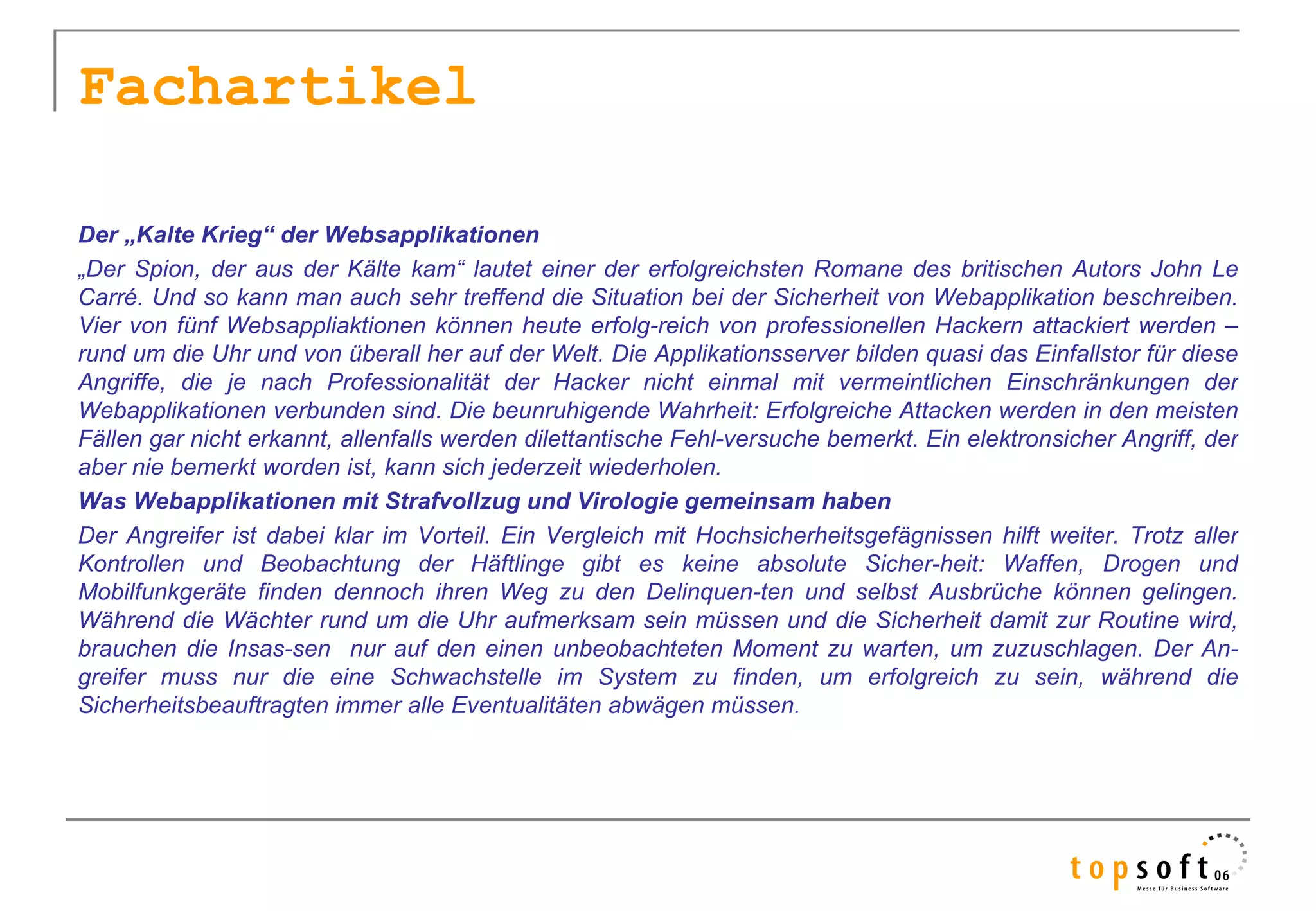 Fachartikel

Der „Kalte Krieg“ der Websapplikationen
„Der Spion, der aus der Kälte kam“ lautet einer der erfolgreichsten Romane des britischen Autors John Le
Carré. Und so kann man auch sehr treffend die Situation bei der Sicherheit von Webapplikation beschreiben.
Vier von fünf Websappliaktionen können heute erfolg-reich von professionellen Hackern attackiert werden –
rund um die Uhr und von überall her auf der Welt. Die Applikationsserver bilden quasi das Einfallstor für diese
Angriffe, die je nach Professionalität der Hacker nicht einmal mit vermeintlichen Einschränkungen der
Webapplikationen verbunden sind. Die beunruhigende Wahrheit: Erfolgreiche Attacken werden in den meisten
Fällen gar nicht erkannt, allenfalls werden dilettantische Fehl-versuche bemerkt. Ein elektronsicher Angriff, der
aber nie bemerkt worden ist, kann sich jederzeit wiederholen.
Was Webapplikationen mit Strafvollzug und Virologie gemeinsam haben
Der Angreifer ist dabei klar im Vorteil. Ein Vergleich mit Hochsicherheitsgefägnissen hilft weiter. Trotz aller
Kontrollen und Beobachtung der Häftlinge gibt es keine absolute Sicher-heit: Waffen, Drogen und
Mobilfunkgeräte finden dennoch ihren Weg zu den Delinquen-ten und selbst Ausbrüche können gelingen.
Während die Wächter rund um die Uhr aufmerksam sein müssen und die Sicherheit damit zur Routine wird,
brauchen die Insas-sen nur auf den einen unbeobachteten Moment zu warten, um zuzuschlagen. Der An-
greifer muss nur die eine Schwachstelle im System zu finden, um erfolgreich zu sein, während die
Sicherheitsbeauftragten immer alle Eventualitäten abwägen müssen.
 