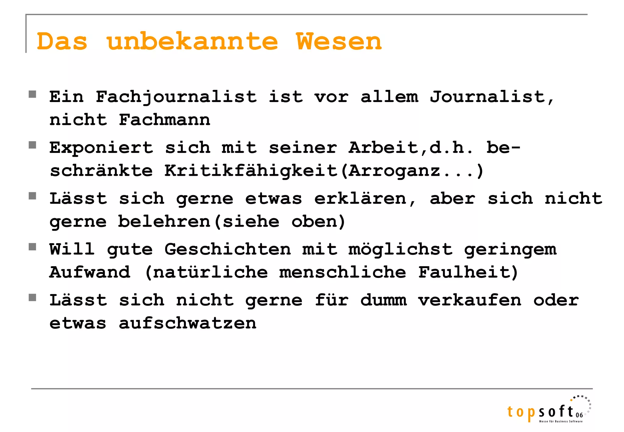 Das unbekannte Wesen
   Ein Fachjournalist ist vor allem Journalist,
    nicht Fachmann
   Exponiert sich mit seiner Arbeit,d.h. be-
    schränkte Kritikfähigkeit(Arroganz...)
   Lässt sich gerne etwas erklären, aber sich nicht
    gerne belehren(siehe oben)
   Will gute Geschichten mit möglichst geringem
    Aufwand (natürliche menschliche Faulheit)
   Lässt sich nicht gerne für dumm verkaufen oder
    etwas aufschwatzen
 