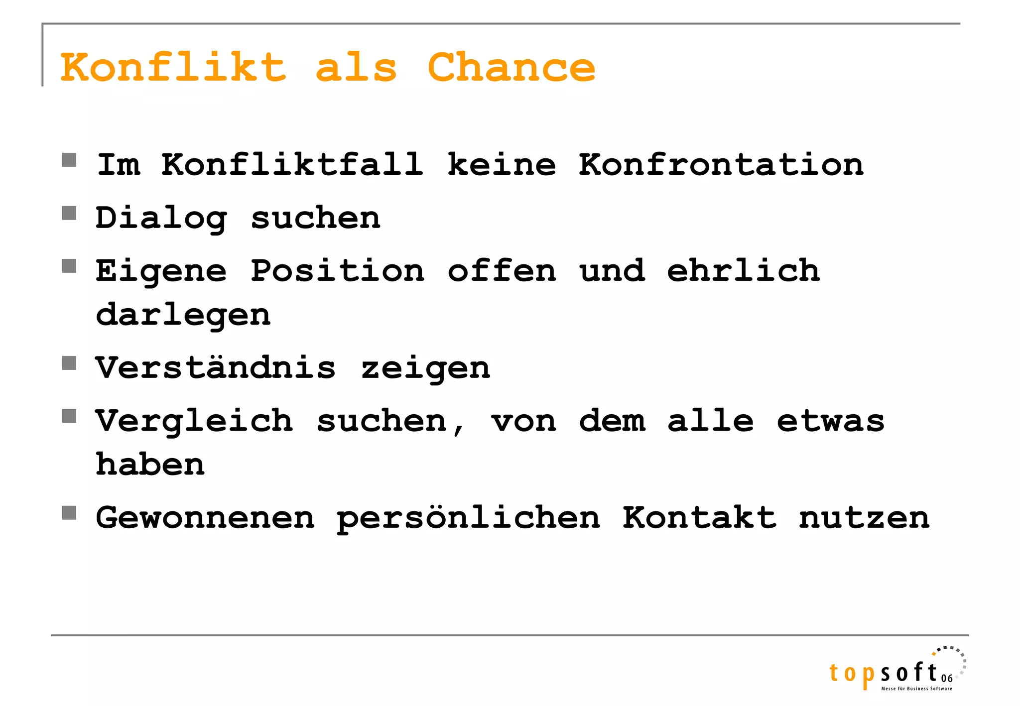 Konflikt als Chance
   Im Konfliktfall keine Konfrontation
   Dialog suchen
   Eigene Position offen und ehrlich
    darlegen
   Verständnis zeigen
   Vergleich suchen, von dem alle etwas
    haben
   Gewonnenen persönlichen Kontakt nutzen
 