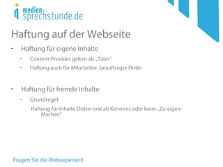 Haftung auf der Webseite
- Haftung für eigene Inhalte
- Content-Provider gelten als „Täter“
- Haftung auch für Mitarbeiter, beauftragte Dritte
- Haftung für fremde Inhalte
- Grundregel:
Haftung für Inhalte Dritter erst ab Kenntnis oder beim „Zu-eigen-
Machen“
 