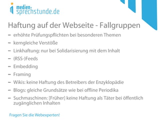 Haftung auf der Webseite - Fallgruppen
− erhöhte Prüfungspflichten bei besonderen Themen
− kerngleiche Verstöße
− Linkhaftung: nur bei Solidarisierung mit dem Inhalt
− (RSS-)Feeds
− Embedding
− Framing
− Wikis: keine Haftung des Betreibers der Enzyklopädie
− Blogs: gleiche Grundsätze wie bei offline Periodika
− Suchmaschinen: [Früher] keine Haftung als Täter bei öffentlich
zugänglichen Inhalten
 