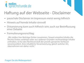 Haftung auf der Webseite - Disclaimer
− pauschale Disclaimer im Impressum meist wenig hilfreich
− Hinweis auf fremde Inhalte sinnvoll
− Distanzierung kann auch hilfreich sein; auch zur Beeinflussung
einer Debatte
− Formulierungsvorschlag:
„Wir stellen hier Beiträge Dritter zusammen. Soweit einzelne Inhalte die
Rechte Dritter verletzen oder aus anderen Gründen rechtswidrige Inhalte
enthalten, ist für den Rechtsverstoß der jeweils genannte Verfasser
verantwortlich. Eine inhaltliche Verantwortung, gleich welcher Art,
übernehmen wir daher nicht.“
 