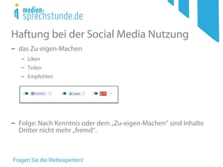 Haftung bei der Social Media Nutzung
− das Zu-eigen-Machen
− Liken
− Teilen
− Empfehlen
− Folge: Nach Kenntnis oder dem „Zu-eigen-Machen“ sind Inhalte
Dritter nicht mehr „fremd“.
 