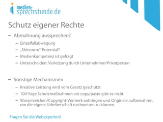 Schutz eigener Rechte
− Abmahnung aussprechen?
− Einzelfallabwägung
− „Shitstorm“-Potential?
− Medienkompetenz ist gefragt
− Unterscheiden: Verletzung durch Unternehmen/Privatperson
− Sonstige Mechanismen
− Kreative Leistung wird vom Gesetz geschützt
− 100 %ige Schutzmaßnahmen vor copy/paste gibt es nicht
− Wasserzeichen/Copyright-Vermerk anbringen und Originale aufbewahren,
um die eigene Urheberschaft nachweisen zu können.
 