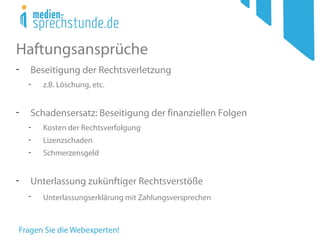 Haftungsansprüche
- Beseitigung der Rechtsverletzung
- z.B. Löschung, etc.
- Schadensersatz: Beseitigung der finanziellen Folgen
- Kosten der Rechtsverfolgung
- Lizenzschaden
- Schmerzensgeld
- Unterlassung zukünftiger Rechtsverstöße
- Unterlassungserklärung mit Zahlungsversprechen
 