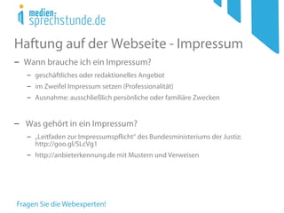 Haftung auf der Webseite - Impressum
− Wann brauche ich ein Impressum?
− geschäftliches oder redaktionelles Angebot
− im Zweifel Impressum setzen (Professionalität)
− Ausnahme: ausschließlich persönliche oder familiäre Zwecken
− Was gehört in ein Impressum?
− „Leitfaden zur Impressumspflicht“ des Bundesministeriums der Justiz:
http://goo.gl/SLcVg1
− http://anbieterkennung.de mit Mustern und Verweisen
 