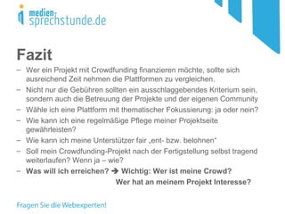Fazit
– Wer ein Projekt mit Crowdfunding finanzieren möchte, sollte sich
ausreichend Zeit nehmen die Plattformen zu vergleichen.
– Nicht nur die Gebühren sollten ein ausschlaggebendes Kriterium sein,
sondern auch die Betreuung der Projekte und der eigenen Community
– Wähle ich eine Plattform mit thematischer Fokussierung: ja oder nein?
– Wie kann ich eine regelmäßige Pflege meiner Projektseite
gewährleisten?
– Wie kann ich meine Unterstützer fair „ent- bzw. belohnen“
– Soll mein Crowdfunding-Projekt nach der Fertigstellung selbst tragend
weiterlaufen? Wenn ja – wie?
– Was will ich erreichen?  Wichtig: Wer ist meine Crowd?
Wer hat an meinem Projekt Interesse?
 