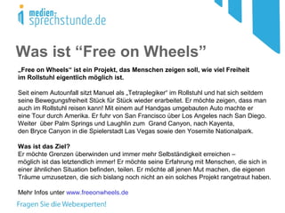 Was ist “Free on Wheels”
„Free on Wheels“ ist ein Projekt, das Menschen zeigen soll, wie viel Freiheit
im Rollstuhl eigentlich möglich ist.
Seit einem Autounfall sitzt Manuel als „Tetraplegiker“ im Rollstuhl und hat sich seitdem
seine Bewegungsfreiheit Stück für Stück wieder erarbeitet. Er möchte zeigen, dass man
auch im Rollstuhl reisen kann! Mit einem auf Handgas umgebauten Auto machte er
eine Tour durch Amerika. Er fuhr von San Francisco über Los Angeles nach San Diego.
Weiter über Palm Springs und Laughlin zum Grand Canyon, nach Kayenta,
den Bryce Canyon in die Spielerstadt Las Vegas sowie den Yosemite Nationalpark.
Was ist das Ziel?
Er möchte Grenzen überwinden und immer mehr Selbständigkeit erreichen –
möglich ist das letztendlich immer! Er möchte seine Erfahrung mit Menschen, die sich in
einer ähnlichen Situation befinden, teilen. Er möchte all jenen Mut machen, die eigenen
Träume umzusetzen, die sich bislang noch nicht an ein solches Projekt rangetraut haben.
Mehr Infos unter www.freeonwheels.de
 