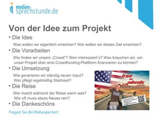 Von der Idee zum Projekt
• Die Idee
Was wollen wir eigentlich erreichen? Wie wollen wir dieses Ziel erreichen?
• Die Vorarbeiten
Wie finden wir unsere „Crowd“? Wen interessiert´s? Was brauchen wir, um
unser Projekt über eine Crowdfunding-Plattform finanzieren zu können?
• Die Umsetzung
Wie generieren wir ständig neuen Input?
Wer pflegt regelmäßig Startnext?
• Die Reise
Wer macht während der Reise wann was?
Wie oft muss etwas Neues rein?
• Die Dankeschöns
 