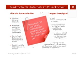 Globale Kommunikation
  Das Internet erlaubt eine globale
Kommunikation unter
Internetnutzern aus aller Welt
  Krisenfälle werden dadurch
zunehmend globaler; Unbeteiligte
identifizieren sich mit Ereignissen in
anderen Ländern und verlangen
detaillierte Informationen
  Durch Zugriff auf einen weltweiten
Datenbestand wird die
Transparenz von Informationen
erhöht.
  Selektive und falsche
Informationen werden leichter
enttarnt.
Informationsgeschwindigkeit
  Nachrichten und
Fehlinformationen verbreiten sich
zunehmend schneller
  Chance: Unternehmen können
schnell auf Ereignisse reagieren
und die Meinungsbildung
entscheidend mit gestalten
  Risiko: Journalisten können schnell
Kontakt zu Kritikern herstellen und
sich in Echtzeit über die Ereignisse
aus verschiedenen Perspektiven
informieren
  Dadurch beschleunigt sich die
Krisenentwicklung, die wiederum
die Reaktions- und Handlungszeit
der Krisen-PR beeinflusst
11/1/10Medientage, Uni Passau | Claudia Becker
10Merkmale des Internets im Krisenkontext
Note: Trotz der
genannten
Risiken bietet
das Netz auch
Chancen für die
Unternehmens-
PR!
 