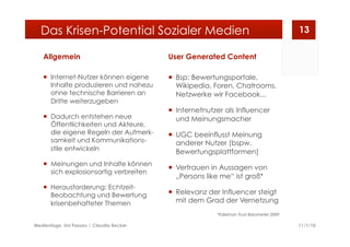 Allgemein
  Internet-Nutzer können eigene
Inhalte produzieren und nahezu
ohne technische Barrieren an
Dritte weiterzugeben
  Dadurch entstehen neue
Öffentlichkeiten und Akteure,
die eigene Regeln der Aufmerk-
samkeit und Kommunikations-
stile entwickeln
  Meinungen und Inhalte können
sich explosionsartig verbreiten
  Herausforderung: Echtzeit-
Beobachtung und Bewertung
krisenbehafteter Themen
User Generated Content
  Bsp: Bewertungsportale,
Wikipedia, Foren, Chatrooms,
Netzwerke wir Facebook...
  Internetnutzer als Influencer
und Meinungsmacher
  UGC beeinflusst Meinung
anderer Nutzer (bspw.
Bewertungsplattformen)
  Vertrauen in Aussagen von
„Persons like me“ ist groß*
  Relevanz der Influencer steigt
mit dem Grad der Vernetzung
*Edelman Trust Barometer 2009
11/1/10Medientage, Uni Passau | Claudia Becker
13Das Krisen-Potential Sozialer Medien
 