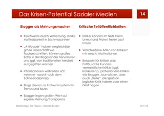 Blogger als Meinungsmacher
  Reichweite durch Vernetzung, starke
Auffindbarkeit in Suchmaschinen
  „A-Blogger“ haben vergleichbar
große Leserschaft wie
Fachzeitschriften, können großes
Echo in der Blogosphäre hervorrufen
und ggf. von traditionellen Medien
aufgegriffen werden
  Informationen verbreiten sich
mitunter rasant nach dem
Schneeballprinzip
  Blogs dienen als Frühwarnsystem für
Trends und Issues
  Blogger legen großen Wert auf
eigene Meinung/Transparenz
Kritische Teilöffentlichkeiten
  Kritiker können im Netz ihrem
Unmut und Protest freien Lauf
lassen
  Verschiedene Arten von Kritikern
mit versch. Motivationen
  Beispiele für Kritiker sind:
Enttäuschte Kunden,
vermeintliche Kritiker (ggf.
Konkurrenz), professionelle Kritiker
wie Blogger, Journalisten, aber
auch „Trolle“, die Spaß an
jeglicher Kritik haben oder einen
Groll hegen
11/1/10Medientage, Uni Passau | Claudia Becker
14Das Krisen-Potential Sozialer Medien
 