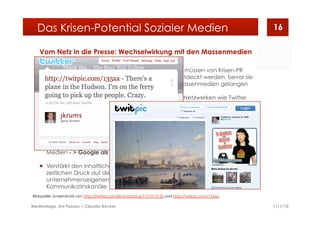 Vom Netz in die Presse: Wechselwirkung mit den Massenmedien
  Kritische Themen aus dem Netz
gelangen aufgrund ihres hohen
Nachrichtenwertes immer wieder in
die klassischen Medien
  Der öffentliche Druck wird so im
realen Raum mobilisiert, Kritiker
erhalten gewünschte
Aufmerksamkeit
  Vor allem Themen aus der
Blogosphäre gelangen in die
Medien - > Google als Influencer
  Verstärkt den inhaltlichen und
zeitlichen Druck auf die
unternehmenseigenen
Kommunikatinskanäle
  Themen müssen von Krisen-PR
noch entdeckt werden, bevor sie
in die Massenmedien gelangen
  Auch in Netzwerken wie Twitter
verbreiten sich Themen rasant:
Das erste Foto des auf dem New
Yorker Hudson notgelandete
Flugzeug wurde von einem
Twitterati veröffentlicht,
verbreitete sich rasant und wurde
von diversen Medien aufgegriffen
  Durch das mobile Internet und
entsprechende Geräte wie Smart
Phones, Netbooks, etc. verbreiten
sich Infos noch schneller und
unmittelbarer im Netz
11/1/10Medientage, Uni Passau | Claudia Becker
16Das Krisen-Potential Sozialer Medien
Bildquelle: Screenshots von http://twitter.com/jkrums/status/1121915133 und http://twitpic.com/135xa
 
