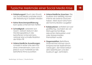   Entstehungsort: Durch den Einsatz
von Social Media und/oder durch
die Verbreitung in Sozialen Medien
  Keine Branchenspezifizierung:
kann jedes Unternehmen treffen
  Schnelligkeit: verbreitet sich
rasant, verkürzt dadurch den
Handlungsspielraum des
betroffenen Unternehmens,
verlangt eine schnelle Reaktion
der Krisen-PR
  Unterschiedliche Auswirkungen:
schadet in erster Linie dem Ruf
eines Unternehmens, kann sich
jedoch auch materiell auf die
betroffene Firma auswirken
  Unterschiedliche Ursachen: Die
Auslöser sind vielfältig, können
interne wie externe Ursachen
haben. Meist durch eine Form
der Kommunikation ausgelöst
  Katalysatoren: entfaltet sich erst
großflächig, nachdem sie von
Meinugsmacher-Blogs,
relevanten Netzwerken und/
oder Massenmedien
thematisiert wurde
  Gegenreaktion: Betroffene
Unternehmen können durch
entsprechende Maßnahmen
vorbeugen, den Krisenverlauf
aktiv beeinflussen und den
Ausbruch ggf. verhindern.
11/1/10Medientage, Uni Passau | Claudia Becker
18Typische Merkmale einer Social Media Krise
 