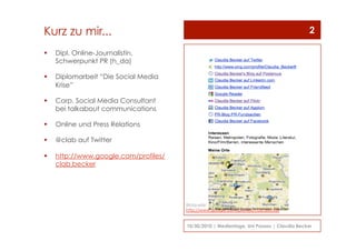 Kurz zu mir...
  Dipl. Online-Journalistin,
Schwerpunkt PR (h_da)
  Diplomarbeit “Die Social Media
Krise”
  Corp. Social Media Consultant
bei talkabout communications
  Online und Press Relations
  @clab auf Twitter
  http://www.google.com/profiles/
clab.becker
10/30/2010 | Medientage, Uni Passau | Claudia Becker
2
Bildquelle: Screenshot
http://www.google.com/profiles/clab.becker
 