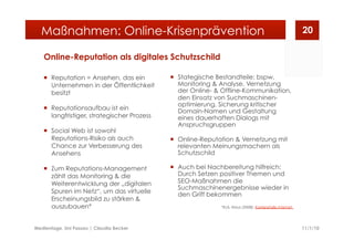 Online-Reputation als digitales Schutzschild
  Reputation = Ansehen, das ein
Unternehmen in der Öffentlichkeit
besitzt
  Reputationsaufbau ist ein
langfristiger, strategischer Prozess
  Social Web ist sowohl
Reputations-Risiko als auch
Chance zur Verbesserung des
Ansehens
  Zum Reputations-Management
zählt das Monitoring & die
Weiterentwicklung der „digitalen
Spuren im Netz“, um das virtuelle
Erscheinungsbild zu stärken &
auszubauen*
  Stategische Bestandteile: bspw.
Monitoring & Analyse, Vernetzung
der Online- & Offline-Kommunikation,
den Einsatz von Suchmaschinen-
optimierung, Sicherung kritischer
Domain-Namen und Gestaltung
eines dauerhaften Dialogs mit
Anspruchsgruppen
  Online-Reputation & Vernetzung mit
relevanten Meinungsmachern als
Schutzschild
  Auch bei Nachbereitung hilfreich:
Durch Setzen positiver Themen und
SEO-Maßnahmen die
Suchmaschinenergebnisse wieder in
den Griff bekommen
*Eck, Klaus (2008): Karrierefalle Internet
11/1/10Medientage, Uni Passau | Claudia Becker
20Maßnahmen: Online-Krisenprävention
 