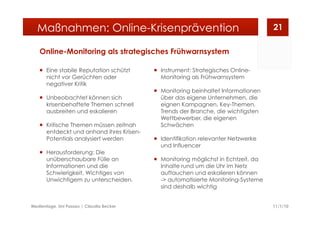 Online-Monitoring als strategisches Frühwarnsystem
  Eine stabile Reputation schützt
nicht vor Gerüchten oder
negativer Kritik
  Unbeobachtet können sich
krisenbehaftete Themen schnell
ausbreiten und eskalieren
  Kritische Themen müssen zeitnah
entdeckt und anhand ihres Krisen-
Potentials analysiert werden
  Herausforderung: Die
unüberschaubare Fülle an
Informationen und die
Schwierigkeit, Wichtiges von
Unwichtigem zu unterscheiden.
  Instrument: Strategisches Online-
Monitoring als Frühwarnsystem
  Monitoring beinhaltet Informationen
über das eigene Unternehmen, die
eignen Kampagnen, Key-Themen,
Trends der Branche, die wichtigsten
Wettbewerber, die eigenen
Schwächen
  Identifikation relevanter Netzwerke
und Influencer
  Monitoring möglichst in Echtzeit, da
Inhalte rund um die Uhr im Netz
auftauchen und eskalieren können
-> automatisierte Monitoring-Systeme
sind deshalb wichtig
11/1/10Medientage, Uni Passau | Claudia Becker
21Maßnahmen: Online-Krisenprävention
 