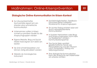 Dialogische Online-Kommunikation im Krisen-Kontext
  Zur Lösung krisenhafter
Sachverhalte eignet sich am
ehesten eine symmetrische
Kommunikation
  Unternehmen sollten in Krisen
schnell zur primären Quelle für die
Anspruchsgruppen werden
  Eigene Website, Blog und Social
Media Tools eignen sich dafür am
besten
  Sie sind schnell bespielbar und
können stetig aktualisiert werden
  Website als monologisches
Instrument
  Kontaktmöglichkeiten, Feedback-
Formulare bieten indirekten
Rückkanal für Anspruchsgruppen
  Ein echter Dialog entsteht aber erst
durch netzwerkorientierte
Kommunikation
  In Sozialen Netzwerken oder Blogs
sind Anspruchsgruppen nicht mehr
nur Rezipienten, sondern
Kommunikationspartner
  Das Social Web verstärkt
gesellschaftliche Trends wie
Personalisierung und den Wunsch
nach Transparenz, Dialog und
Selbstorganisation
  Eine dialogische Kommunikation
kann die Ansprüche der Stakeholder
am ehesten erfüllen
11/1/10Medientage, Uni Passau | Claudia Becker
22Maßnahmen: Online-Krisenprävention
 