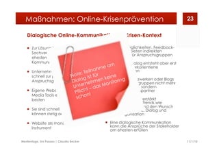 Dialogische Online-Kommunikation im Krisen-Kontext
  Zur Lösung krisenhafter
Sachverhalte eignet sich am
ehesten eine symmetrische
Kommunikation
  Unternehmen sollten in Krisen
schnell zur primären Quelle für die
Anspruchsgruppen werden
  Eigene Website, Blog und Social
Media Tools eignen sich dafür am
besten
  Sie sind schnell bespielbar und
können stetig aktualisiert werden
  Website als monologisches
Instrument
  Kontaktmöglichkeiten, Feedback-
Formulare bieten indirekten
Rückkanal für Anspruchsgruppen
  Ein echter Dialog entsteht aber erst
durch netzwerkorientierte
Kommunikation
  In Sozialen Netzwerken oder Blogs
sind Anspruchsgruppen nicht mehr
nur Rezipienten, sondern
Kommunikationspartner
  Das Social Web verstärkt
gesellschaftliche Trends wie
Personalisierung und den Wunsch
nach Transparenz, Dialog und
Selbstorganisation
  Eine dialogische Kommunikation
kann die Ansprüche der Stakeholder
am ehesten erfüllen
11/1/10Medientage, Uni Passau | Claudia Becker
23Maßnahmen: Online-Krisenprävention
Note: Teilnahme am
Dialog ist für
Unternehmen keine
Pflicht – das Monitoring
schon!
 