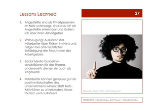 1.  Angestellte sind als Privatpersonen
im Netz unterwegs, sind aber oft als
Angestellte erkennbar und äußern
ich über ihren Arbeitgeber
2.  Vorbeugung: Aufklären der
Mitarbeiter über Risiken im Netz und
Folgen bei offensichtlicher
Schädigung der Reputation des
Arbeitgebers
3.  Social Media Guidelines
sensibilisieren für das Thema,
andererseits dienen sie auch als
Regelwerk
4.  Mitarbeiter können genauso gut als
positive Botschafter des
Unternehmens wirken: Statt Netz-
Aktivitäten zu unterbinden, lieber
fördern und aufklären!
10/30/2010 | Medientage, Uni Passau | Claudia Becker
27Lessons Learned
Bildquelle: Maria Vaorin / photocase.com
 