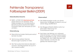Fehlende Transparenz:
Fallbeispiel Belkin(2009)
11/1/10Medientage, Uni Passau | Claudia Becker
29
Krisenverlauf:
  Die Stellenanzeige wurde von einem
bekannten US-Blogger entdeckt und auf
seinem Blog veröffentlicht
  Der Blogger kritisierte Belkins Aufruf zur
bewussten Fälschung von
Produktbewertungen
  Nachdem der Beitrag von mehreren
Internet-Nutzern und reichweitenstarken
Blogs aufgegriffen wurde, entschuldigte
sich Belkin am 18.01.2009 öffentlich auf
seiner Website und löschte die
gefälschten Bewertungen  
Krisensituation/Ursache:
  Belkin, schrieb bei Mechanical Turk,
einem Service von Amazon, eine
Stellenanzeige aus: Für jede positive
Bewertung eines bestimmten Belkin-
Produktes sollte der Verfasser 65 Cent
erhalten.
Krisenwirkung:
  Reputationsschaden/Vertrauensverlust
bei den Kunden
  Vermutung weiterer falscher
Bewertungen kursierten im Netz
  Der Fall wurde international diskutiert –
sowohl in der Blogosphäre als auch in
den Massenmedien
 