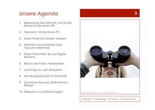 Unsere Agenda
1.  Bedeutung des Internets und Social
Media für die Krisen-PR
2.  Überblick: Online Krisen-PR
3.  Krisen-Potential Sozialer Medien
4.  Definition Social Media Krise/
Typische Merkmale
5.  Krisen-Prävention als wichtigster
Baustein
6.  Blick in die Praxis: Fallbeispiele
7.  Learnings aus den Beispielen
8.  Handlungsoptionen im Krisenfall
9.  Zusammenfassung: Maßnahmen-
Rezept
10.  Diskussion und offene Fragen
10/30/2010 | Medientage, Uni Passau | Claudia Becker
3
Bildquelle: raperonzolo / photocase.com
 