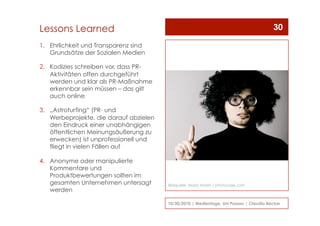 1.  Ehrlichkeit und Transparenz sind
Grundsätze der Sozialen Medien
2.  Kodizies schreiben vor, dass PR-
Aktivitäten offen durchgeführt
werden und klar als PR-Maßnahme
erkennbar sein müssen – das gilt
auch online
3.  „Astroturfing“ (PR- und
Werbeprojekte, die darauf abzielen
den Eindruck einer unabhängigen
öffentlichen Meinungsäußerung zu
erwecken) ist unprofessionell und
fliegt in vielen Fällen auf
4.  Anonyme oder manipulierte
Kommentare und
Produktbewertungen sollten im
gesamten Unternehmen untersagt
werden
10/30/2010 | Medientage, Uni Passau | Claudia Becker
30Lessons Learned
Bildquelle: Maria Vaorin / photocase.com
 