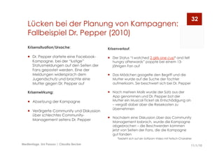 Lücken bei der Planung von Kampagnen:
Fallbeispiel Dr. Pepper (2010)
11/1/10Medientage, Uni Passau | Claudia Becker
32
Krisenverlauf:
  Der Status “I watched 2 girls one cup* and felt
hungry afterwards” poppte bei einem 13-
jährigen Fan auf
  Das Mädchen googelte den Begriff und die
Mutter wurde auf die Suche der Tochter
aufmerksam. Sie beschwert sich bei Dr. Pepper
  Nach mehren Mails wurde der Satz aus der
App genommen und Dr. Pepper bot der
Mutter ein Musical-Ticket als Entschädigung an
– vergaß dabei aber die Reisekosten zu
übernehmen
  Nachdem eine Diskussion über das Community
Management losbrach, wurde die Kampagne
abgebrochen – die Beschwerden kommen
jetzt von Seiten der Fans, die die Kampagne
gut fanden
*bezieht sich auf ein Softporn-Video mit Fetisch-Charakter
Krisensituation/Ursache:
  Dr. Pepper startete eine Facebook-
Kampagne, bei der “lustige”
Statusmeldungen auf den Seiten der
Fans gepostet werden. Eine der
Meldungen widersprach dem
Jugendschutz und brachte eine
Mutter gegen Dr. Pepper auf
Krisenwirkung:
  Absetzung der Kampagne
  Verärgerte Community und Diskussion
über schlechtes Community-
Management seitens Dr. Pepper
 
