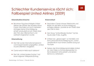 Schlechter Kundenservice rächt sich:
Fallbeispiel United Airlines (2009)
11/1/10Medientage, Uni Passau | Claudia Becker
35
Krisenverlauf:
  Nachdem Carrols diverse Telefonate und
Briefe mit der Bitte um Entschädigung
erfolglos blieben, postete er ein Video über
den Fall im Netz
  Den Song “United Breaks Guitars” hat bis
heute über 9 Mio. Zugriffe
  United war „gezwungen“ zu handeln und
bot Carrol eine Entschädigung an, Carrol
veröffentlicht noch einen zweiten Song auf
YouTube
  Neben der Entschädigung kündigte United
an, das Video zu Schulungszwecken im
Servicebereich einzusetzen und seinen
Service zu verbessern
Krisensituation/Ursache:
  Bei einem Flug beschädigte United
Airlines die Gitarre des Musikers Dave
Carrol. Nachdem er nach mehreren
Anfragen keine Entschädigung
erhielt, produzierte er ein Video über
den Fall, das millionenfach und
weltweit angesehen wurde.
Krisenwirkung:
  Der Fall wurde international bekannt
und massenmedial aufgegriffen, United
musste öffentlich reagieren
  Carrol wird im Netz rasch bekannt
  Der Fall „United brakes Guitars“ hat
einen eigenen Wikipedia-Eintrag
 