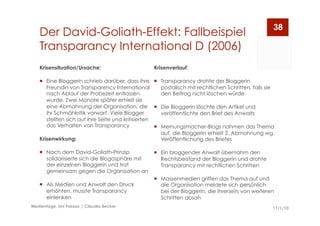 Der David-Goliath-Effekt: Fallbeispiel
Transparancy International D (2006)
11/1/10Medientage, Uni Passau | Claudia Becker
38
Krisenverlauf:
  Transparancy drohte der Bloggerin
postalisch mit rechtlichen Schritten, falls sie
den Beitrag nicht löschen würde
  Die Bloggerin löschte den Artikel und
veröffentlichte den Brief des Anwalts
  Meinungsmacher-Blogs nahmen das Thema
auf, die Bloggerin erhielt 2. Abmahnung wg.
Veröffentlichung des Briefes
  Ein bloggender Anwalt übernahm den
Rechtsbeistand der Bloggerin und drohte
Transparancy mit rechtlichen Schritten
  Massenmedien griffen das Thema auf und
die Organisation meldete sich persönlich
bei der Bloggerin, die ihrerseits von weiteren
Schritten absah
Krisensituation/Ursache:
  Eine Bloggerin schrieb darüber, dass ihre
Freundin von Transparency International
nach Ablauf der Probezeit entlassen
wurde. Zwei Monate später erhielt sie
eine Abmahnung der Organisation, die
ihr Schmähkritik vorwarf. Viele Blogger
stellten sich auf ihre Seite und kritisierten
das Verhalten von Transparancy
Krisenwirkung:
  Nach dem David-Goliath-Prinzip
solidarisierte sich die Blogosphäre mit
der einzelnen Bloggerin und trat
gemeinsam gegen die Organisation an
  Als Medien und Anwalt den Druck
erhöhten, musste Transparancy
einlenken
 