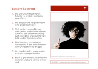 1.  Die Drohung mit rechtlichen
Schritten ist im Netz meist keine
gute Lösung
2.  Die Blogosphäre hat gemeinsam
eine große Reichweite
3.  Statt juristisch gegen Blogger
vorzugehen, sollten Unternehmen
zunächst den proaktiven Dialog
suchen und bei ungerechtfertigter
Kritik um Richtigstellung bitten
4.  Eine Löschung von Beiträgen
widerspricht in den meisten Fällen
den Grundsätzen der Blogger
5.  Um eine Eskalation zu vermeiden,
muss rasch reagiert werden
6.  Note: Es gibt immer Ausnahmefälle,
in denen juristische Schritte sinnvoll
sind 10/30/2010 | Medientage, Uni Passau | Claudia Becker
39Lessons Learned
Bildquelle: Maria Vaorin / photocase.com
 