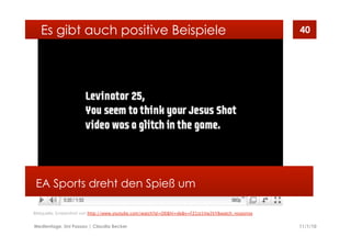 11/1/10Medientage, Uni Passau | Claudia Becker
40
EA Sports dreht den Spieß um
Es gibt auch positive Beispiele
Bildquelle: Screenshot von http://www.youtube.com/watch?gl=DE&hl=de&v=FZ1st1Vw2kY&watch_response
 