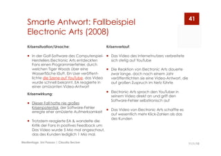 Smarte Antwort: Fallbeispiel
Electronic Arts (2008)
11/1/10Medientage, Uni Passau | Claudia Becker
41
Krisenverlauf:
  Das Video des Internetnutzers verbreitete
sich stetig auf YouTube
  Die Reaktion von Electronic Arts dauerte
zwar lange, doch nach einem Jahr
veröffentlichten sie eine Video-Antwort, die
auf großen Zuspruch im Netz führte
  Electronic Arts sprach den YouTuber in
seinem Video direkt an und griff den
Software-Fehler selbstironisch auf
  Das Video von Electronic Arts schaffte es
auf wesentlich mehr Klick-Zahlen als das
des Kunden
Krisensituation/Ursache:
  In der Golf-Software des Computerspiel-
Herstellers Electronic Arts entdeckten
Fans einen Programmierfehler, durch
welchen Tiger Woods über eine
Wasserfläche läuft. Ein User veröffent-
lichte die Szene auf YouTube, das Video
wurde schnell bekannt. EA reagierte in
einer amüsanten Video-Antwort
Krisenwirkung:
  Dieser Fall hatte nie großes
Krisenpotential, der Software-Fehler
erregte eher amüsierte Aufmerksamkeit
  Trotzdem reagierte EA & wandelte die
Kritik der Fans in positives Feedback um:
Das Video wurde 5 Mio mal angeschaut,
das des Kunden lediglich 1 Mio mal.
 