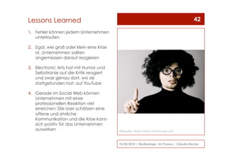 1.  Fehler können jedem Unternehmen
unterlaufen
2.  Egal, wie groß oder klein eine Krise
ist, Unternehmen sollten
angemessen darauf reagieren
3.  Electronic Arts hat mit Humor und
Selbstironie auf die Kritik reagiert
und zwar genau dort, wo sie
stattgefunden hat: auf YouTube
4.  Gerade im Social Web können
Unternehmen mit einer
professionellen Reaktion viel
erreichen: Die User schätzen eine
offene und ehrliche
Kommunikation und die Krise kann
sich positiv für das Unternehmen
auswirken
10/30/2010 | Medientage, Uni Passau | Claudia Becker
42Lessons Learned
Bildquelle: Maria Vaorin / photocase.com
 