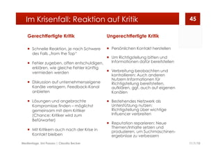 Gerechtfertigte Kritik
  Schnelle Reaktion, je nach Schwere
des Falls „from the Top“
  Fehler zugeben, offen entschuldigen,
erklären, wie gleiche Fehler künftig
vermieden werden
  Diskussion auf unternehmenseigene
Kanäle verlagern, Feedback-Kanal
anbieten
  Lösungen und angebrachte
Kompromisse finden – möglichst
gemeinsam mit dem Kritiker
(Chance: Kritiker wird zum
Befürworter)
  Mit Kritikern auch nach der Krise in
Kontakt bleiben
Ungerechtfertigte Kritik
  Persönlichen Kontakt herstellen
  Um Richtigstellung bitten und
Informationen dafür bereitstellen
  Verbreitung beobachten und
kontrollieren: Auch anderen
Nutzern Informationen für
Richtigstellung bereitstellen,
aufklären, ggf. auch auf eigenen
Kanälen
  Bestehendes Netzwerk als
Unterstützung nutzen:
Richtigstellung über wichtige
Influencer verbreiten
  Reputation reparieren: Neue
Themen/Inhalte setzen und
produzieren, um Suchmaschinen-
ergebnisse zu verbessern
11/1/10Medientage, Uni Passau | Claudia Becker
45Im Krisenfall: Reaktion auf Kritik
 