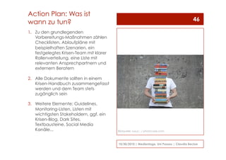 1.  Zu den grundlegenden
Vorbereitungs-Maßnahmen zählen
Checklisten, Ablaufpläne mit
beispielhaften Szenarien, ein
festgelegtes Krisen-Team mit klarer
Rollenverteilung, eine Liste mit
relevanten Ansprechpartnern und
externern Beratern
2.  Alle Dokumente sollten in einem
Krisen-Handbuch zusammengefasst
werden und dem Team stets
zugänglich sein
3.  Weitere Elemente: Guidelines,
Monitoring-Listen, Listen mit
wichtigsten Stakeholdern, ggf. ein
Krisen-Blog, Dark Sites,
Textbausteine, Social Media
Kanäle...
10/30/2010 | Medientage, Uni Passau | Claudia Becker
46
Action Plan: Was ist
wann zu tun?
Bildquelle: luxuz::. / photocase.com
 