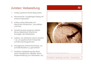 1.  Aufbau positiver Online-Reputation
2.  Permanenter / langfristiger Dialog mit
Anspruchsgruppen
3.  Aufbau eines Netzwerks mit
relevanten Influencern, Journalisten
und Fans
4.  Schaffung eines positiven Arbeits-
klimas (beeinflusst öffentliche
Aussagen der Mitarbeiter)
5.  Aufbau von Vertrauen (durch Zutaten
1-4), um positiven Ruf im Krisenfall
schnell zurückzugewinnen
6.  Strategisches Online-Monitoring, um
schnelle Reaktion zu garantieren
7.  Proaktive Vorbereitung der Krisen
durch Handbücher, Verteiler, Team,
Implementierung von Netzwerke, etc.
10/30/2010 | Medientage, Uni Passau | Claudia Becker
50Zutaten: Vorbereitung
Bildquelle: Gortincoiel / photocase.com
 