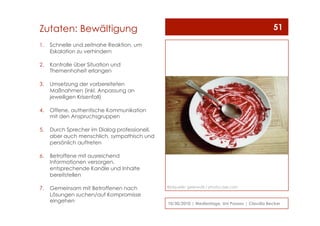 1.  Schnelle und zeitnahe Reaktion, um
Eskalation zu verhindern
2.  Kontrolle über Situation und
Themenhoheit erlangen
3.  Umsetzung der vorbereiteten
Maßnahmen (inkl. Anpassung an
jeweiligen Krisenfall)
4.  Offene, authentische Kommunikation
mit den Anspruchsgruppen
5.  Durch Sprecher im Dialog professionell,
aber auch menschlich, sympathisch und
persönlich auftreten
6.  Betroffene mit ausreichend
Informationen versorgen,
entsprechende Kanäle und Inhalte
bereitstellen
7.  Gemeinsam mit Betroffenen nach
Lösungen suchen/auf Kompromisse
eingehen 10/30/2010 | Medientage, Uni Passau | Claudia Becker
51Zutaten: Bewältigung
Bildquelle: geierwalli / photocase.com
 