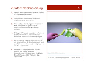 1.  Verlauf der Krise rückblickend beurteilen
und Fehler eingestehen
2.  Strategien und Maßnahmen kritisch
evaluieren und optimieren
3.  Krisenverlauf Handlungen während der
Krise sowie daraus gewonnene
Erkenntnisse müssen dokumentiert
werden
4.  Dialog mit Anspruchsgruppen, kritischen
Teilöffentlichkeiten und Betroffenen
fortsetzen, Netzwerk weiterhin pflegen
5.  Regeneration: Maßnahmen treffen, um
die angegriffene Online Reputation und
das Vertrauen seiner Anspruchsgruppen
wieder herzustellen
6.  Chance für Veränderungen nutzen:
Gemachte Fehler beheben,
Maßnahmen optimieren und Strukturen,
Dienstleitungen oder Produkte ggf.
verändern
10/30/2010 | Medientage, Uni Passau | Claudia Becker
52Zutaten: Nachbereitung
Bildquelle: Dot.ti / photocase.com
 