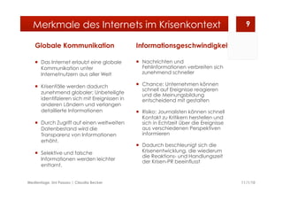 Globale Kommunikation
  Das Internet erlaubt eine globale
Kommunikation unter
Internetnutzern aus aller Welt
  Krisenfälle werden dadurch
zunehmend globaler; Unbeteiligte
identifizieren sich mit Ereignissen in
anderen Ländern und verlangen
detaillierte Informationen
  Durch Zugriff auf einen weltweiten
Datenbestand wird die
Transparenz von Informationen
erhöht.
  Selektive und falsche
Informationen werden leichter
enttarnt.
Informationsgeschwindigkeit
  Nachrichten und
Fehlinformationen verbreiten sich
zunehmend schneller
  Chance: Unternehmen können
schnell auf Ereignisse reagieren
und die Meinungsbildung
entscheidend mit gestalten
  Risiko: Journalisten können schnell
Kontakt zu Kritikern herstellen und
sich in Echtzeit über die Ereignisse
aus verschiedenen Perspektiven
informieren
  Dadurch beschleunigt sich die
Krisenentwicklung, die wiederum
die Reaktions- und Handlungszeit
der Krisen-PR beeinflusst
11/1/10Medientage, Uni Passau | Claudia Becker
9Merkmale des Internets im Krisenkontext
 