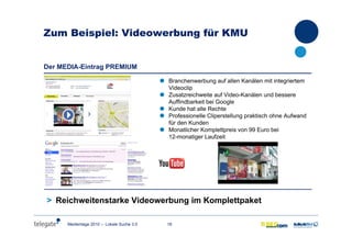 18Medientage 2010 – Lokale Suche 3.0
Zum Beispiel: Videowerbung für KMU
Der MEDIA-Eintrag PREMIUMDer MEDIA-Eintrag PREMIUM
Branchenwerbung auf allen Kanälen mit integriertem
Videoclip
Zusatzreichweite auf Video-Kanälen und bessere
Auffindbarkeit bei Google
Kunde hat alle Rechte
Professionelle Cliperstellung praktisch ohne Aufwand
für den Kunden
Monatlicher Komplettpreis von 99 Euro bei
12-monatiger Laufzeit
> Reichweitenstarke Videowerbung im Komplettpaket
 