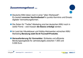 19Medientage 2010 – Lokale Suche 3.0
Zusammengefasst …
Deutsche KMU leben noch in einer "alten Werbewelt":
Es besteht enormer Nachholbedarf in punkto Kenntnis und Einsatz
digitaler Vermarktungsformen.
Die Zeiten für "Twitter"-Marketing sind bei deutschen KMU noch in
weiter Ferne – erst müssen die Basics erledigt werden.
Im Land der Häuslebauer und Hobby-Heimwerker wünschen KMU
Marketing-Beratung statt Do-It-Yourself-Produkte.
Herausforderung für Vermarkter: Schlanke und effiziente
Beratungsangebote für Jahresbudgets zwischen 1.000 und
5.000 Euro
 