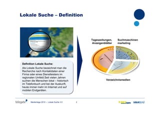 2Medientage 2010 – Lokale Suche 3.0
Lokale Suche – Definition
Definition Lokale Suche:
Als Lokale Suche bezeichnet man die
Recherche nach Kontaktdaten einer
Firma oder eines Dienstleisters im
regionalen Umfeld.Seit vielen Jahren
suchen die Menschen lokal – historisch
im Telefonbuch und bei der Auskunft,
heute immer mehr im Internet und auf
mobilen Endgeräten.
Definition Lokale Suche:
Als Lokale Suche bezeichnet man die
Recherche nach Kontaktdaten einer
Firma oder eines Dienstleisters im
regionalen Umfeld.Seit vielen Jahren
suchen die Menschen lokal – historisch
im Telefonbuch und bei der Auskunft,
heute immer mehr im Internet und auf
mobilen Endgeräten.
Tageszeitungen,
Anzeigenblätter
Verzeichnismedien
Suchmaschinen
marketing
 