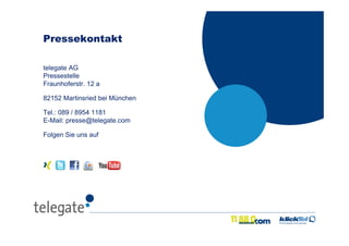 20Medientage 2010 – Lokale Suche 3.0
telegate AG
Pressestelle
Fraunhoferstr. 12 a
82152 Martinsried bei München
Tel.: 089 / 8954 1181
E-Mail: presse@telegate.com
Folgen Sie uns auf
Pressekontakt
 