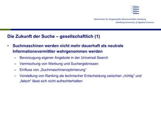 Die Zukunft der Suche – gesellschaftlich (1)
•  Suchmaschinen werden nicht mehr dauerhaft als neutrale
Informationsvermittler wahrgenommen werden
–  Bevorzugung eigener Angebote in der Universal Search
–  Vermischung von Werbung und Suchergebnissen
–  Einfluss von „Suchmaschinenoptimierung“
–  Vorstellung von Ranking als technischer Entscheidung zwischen „richtig“ und
„falsch“ lässt sich nicht aufrechterhalten
 