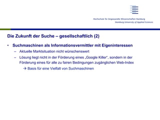 Die Zukunft der Suche – gesellschaftlich (2)
•  Suchmaschinen als Informationsvermittler mit Eigeninteressen
–  Aktuelle Marktsituation nicht wünschenswert
–  Lösung liegt nicht in der Förderung eines „Google Killer“, sondern in der
Förderung eines für alle zu fairen Bedingungen zugänglichen Web-Index
à Basis für eine Vielfalt von Suchmaschinen
 