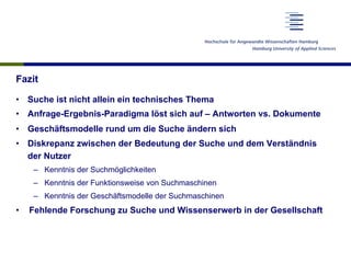 Fazit
•  Suche ist nicht allein ein technisches Thema
•  Anfrage-Ergebnis-Paradigma löst sich auf – Antworten vs. Dokumente
•  Geschäftsmodelle rund um die Suche ändern sich
•  Diskrepanz zwischen der Bedeutung der Suche und dem Verständnis
der Nutzer
–  Kenntnis der Suchmöglichkeiten
–  Kenntnis der Funktionsweise von Suchmaschinen
–  Kenntnis der Geschäftsmodelle der Suchmaschinen
•  Fehlende Forschung zu Suche und Wissenserwerb in der Gesellschaft
 